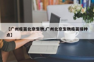【广州疫苗北京生物,广州北京生物疫苗接种点】