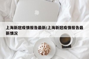 上海新冠疫情报告最新/上海新冠疫情报告最新情况