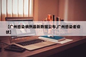 【广州感染病例最新数据公布,广州感染者症状】