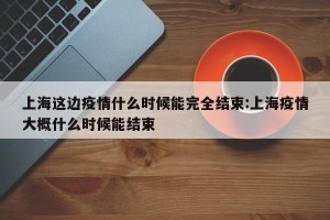 上海这边疫情什么时候能完全结束:上海疫情大概什么时候能结束