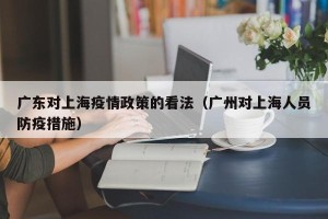 广东对上海疫情政策的看法（广州对上海人员防疫措施）
