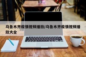 乌鲁木齐疫情视频播放/乌鲁木齐疫情视频播放大全