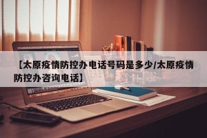 【太原疫情防控办电话号码是多少/太原疫情防控办咨询电话】