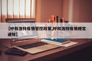 【呼和浩特疫情管控政策,呼和浩特疫情规定 通知】