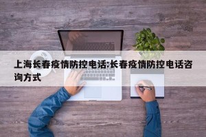 上海长春疫情防控电话:长春疫情防控电话咨询方式