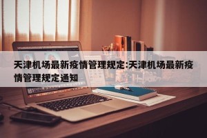 天津机场最新疫情管理规定:天津机场最新疫情管理规定通知