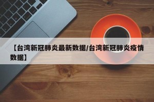 【台湾新冠肺炎最新数据/台湾新冠肺炎疫情数据】