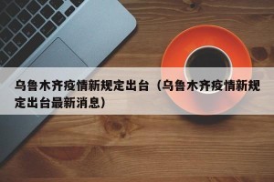 乌鲁木齐疫情新规定出台（乌鲁木齐疫情新规定出台最新消息）