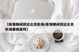 【疫情期间到达北京机场/疫情期间到达北京机场要隔离吗】