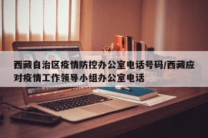 西藏自治区疫情防控办公室电话号码/西藏应对疫情工作领导小组办公室电话