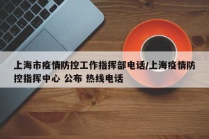 上海市疫情防控工作指挥部电话/上海疫情防控指挥中心 公布 热线电话