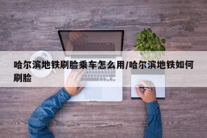 哈尔滨地铁刷脸乘车怎么用/哈尔滨地铁如何刷脸