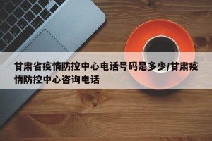 甘肃省疫情防控中心电话号码是多少/甘肃疫情防控中心咨询电话
