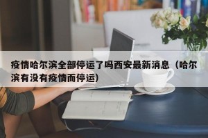 疫情哈尔滨全部停运了吗西安最新消息（哈尔滨有没有疫情而停运）