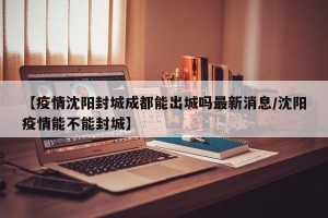 【疫情沈阳封城成都能出城吗最新消息/沈阳疫情能不能封城】