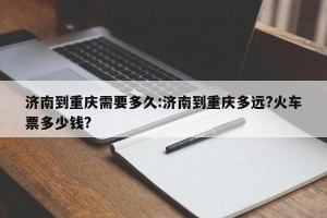 济南到重庆需要多久:济南到重庆多远?火车票多少钱?