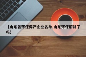 【山东省环保停产企业名单,山东环保解除了吗】