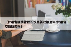 【甘肃省疫情管控长沙最新政策通知/甘肃省疫情防控吗】