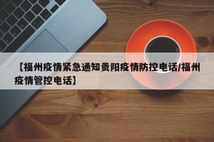 【福州疫情紧急通知贵阳疫情防控电话/福州疫情管控电话】