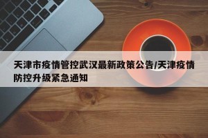天津市疫情管控武汉最新政策公告/天津疫情防控升级紧急通知
