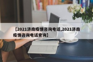 【2021济南疫情咨询电话,2021济南疫情咨询电话查询】