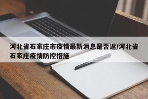 河北省石家庄市疫情最新消息是否返/河北省石家庄疫情防控措施