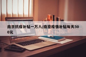 南京抗疫补贴一万八/南京疫情补贴每天300元