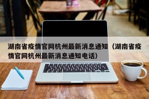 湖南省疫情官网杭州最新消息通知（湖南省疫情官网杭州最新消息通知电话）