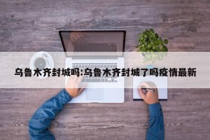 乌鲁木齐封城吗:乌鲁木齐封城了吗疫情最新