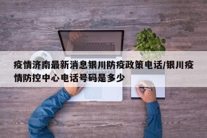 疫情济南最新消息银川防疫政策电话/银川疫情防控中心电话号码是多少
