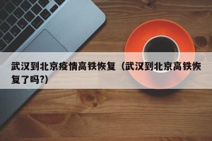 武汉到北京疫情高铁恢复（武汉到北京高铁恢复了吗?）