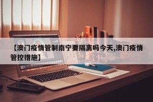 【澳门疫情管制南宁要隔离吗今天,澳门疫情管控措施】