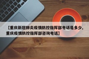 【重庆新冠肺炎疫情防控指挥部电话是多少,重庆疫情防控指挥部咨询电话】