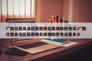 广西壮族自治区新冠肺炎疫情防控电话:广西壮族自治区新冠肺炎疫情防控电话是多少