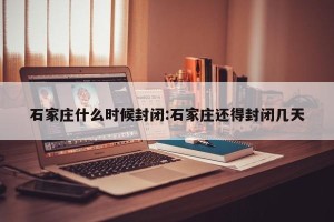 石家庄什么时候封闭:石家庄还得封闭几天