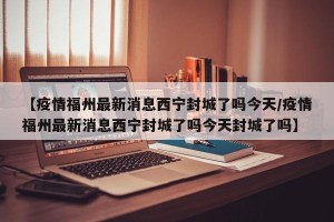 【疫情福州最新消息西宁封城了吗今天/疫情福州最新消息西宁封城了吗今天封城了吗】