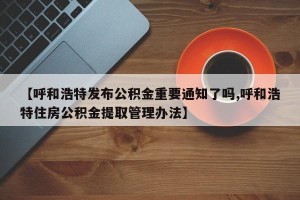 【呼和浩特发布公积金重要通知了吗,呼和浩特住房公积金提取管理办法】