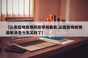【云南昆明疫情风险等级最新,云南昆明疫情最新消息今天又封了】