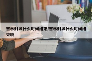 吉林封城什么时候结束/吉林封城什么时候结束啊