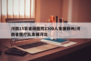 河南15家省级医院2300人支援郑州/河南省医疗队支援河北