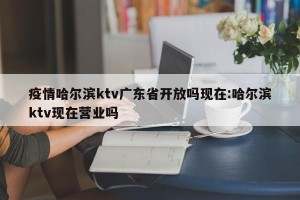 疫情哈尔滨ktv广东省开放吗现在:哈尔滨ktv现在营业吗