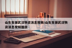 山东支援武汉物资消息视频/山东支援武汉物资消息视频播放