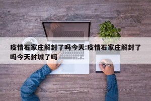 疫情石家庄解封了吗今天:疫情石家庄解封了吗今天封城了吗