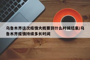 乌鲁木齐这次疫情大概要到什么时候结束/乌鲁木齐疫情持续多长时间