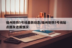 福州地铁5号线最新动态/福州地铁5号线站点图及进展情况