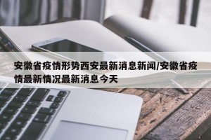 安徽省疫情形势西安最新消息新闻/安徽省疫情最新情况最新消息今天