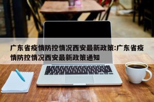 广东省疫情防控情况西安最新政策:广东省疫情防控情况西安最新政策通知