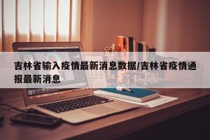 吉林省输入疫情最新消息数据/吉林省疫情通报最新消息