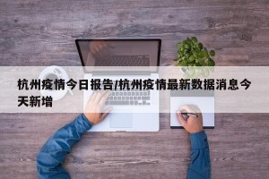 杭州疫情今日报告/杭州疫情最新数据消息今天新增