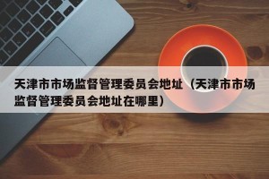 天津市市场监督管理委员会地址（天津市市场监督管理委员会地址在哪里）